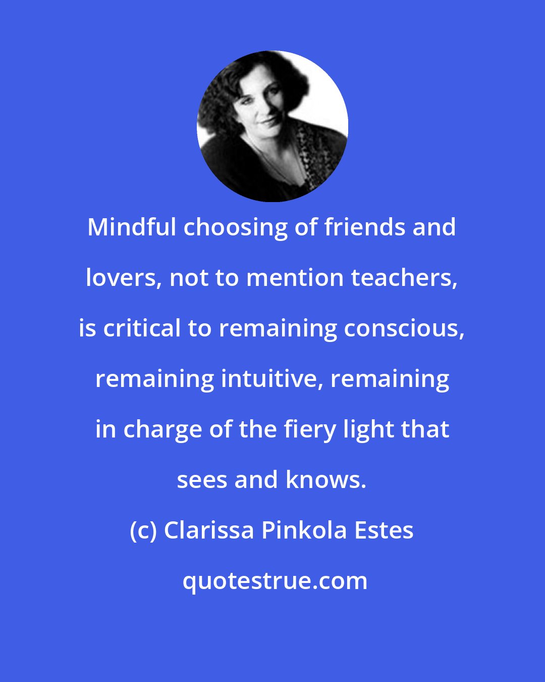 Clarissa Pinkola Estes: Mindful choosing of friends and lovers, not to mention teachers, is critical to remaining conscious, remaining intuitive, remaining in charge of the fiery light that sees and knows.