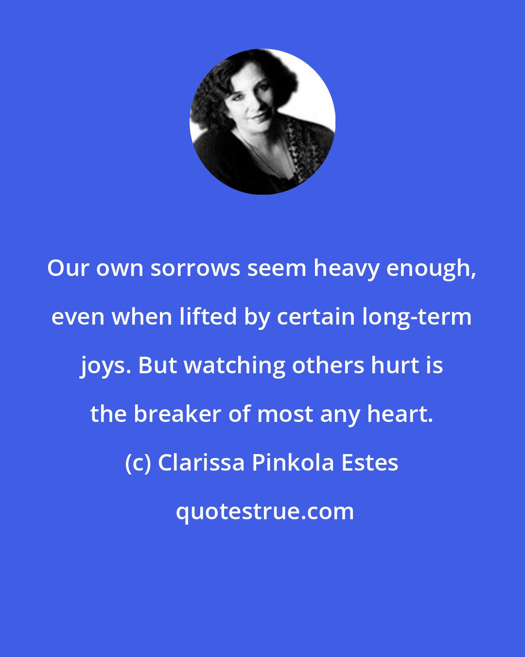 Clarissa Pinkola Estes: Our own sorrows seem heavy enough, even when lifted by certain long-term joys. But watching others hurt is the breaker of most any heart.