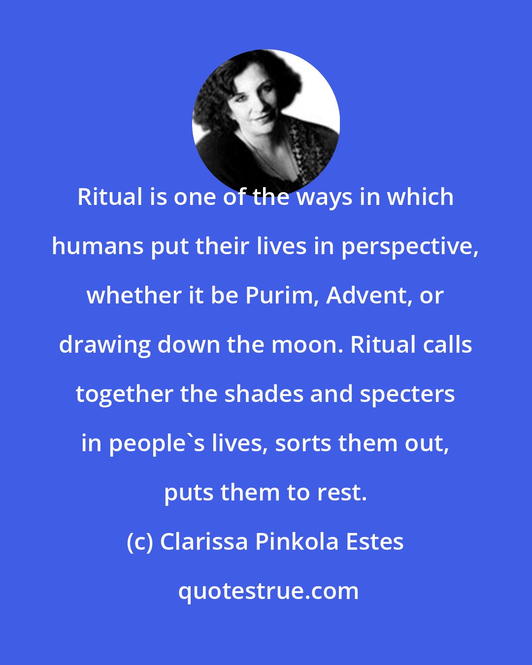 Clarissa Pinkola Estes: Ritual is one of the ways in which humans put their lives in perspective, whether it be Purim, Advent, or drawing down the moon. Ritual calls together the shades and specters in people's lives, sorts them out, puts them to rest.