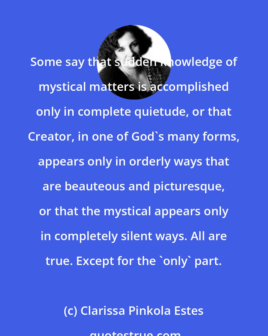 Clarissa Pinkola Estes: Some say that sudden knowledge of mystical matters is accomplished only in complete quietude, or that Creator, in one of God's many forms, appears only in orderly ways that are beauteous and picturesque, or that the mystical appears only in completely silent ways. All are true. Except for the 'only' part.