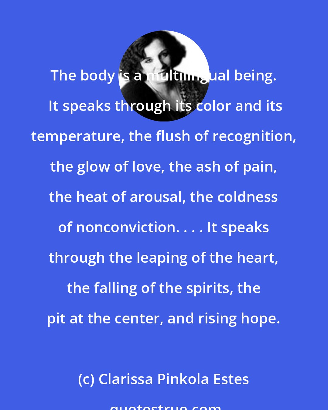 Clarissa Pinkola Estes: The body is a multilingual being.  It speaks through its color and its temperature, the flush of recognition, the glow of love, the ash of pain, the heat of arousal, the coldness of nonconviction. . . . It speaks through the leaping of the heart, the falling of the spirits, the pit at the center, and rising hope.