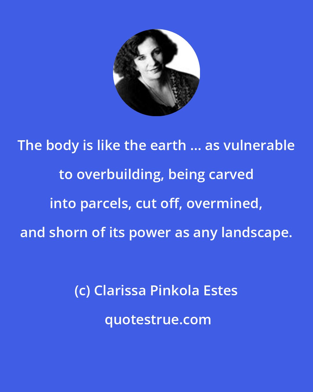 Clarissa Pinkola Estes: The body is like the earth ... as vulnerable to overbuilding, being carved into parcels, cut off, overmined, and shorn of its power as any landscape.