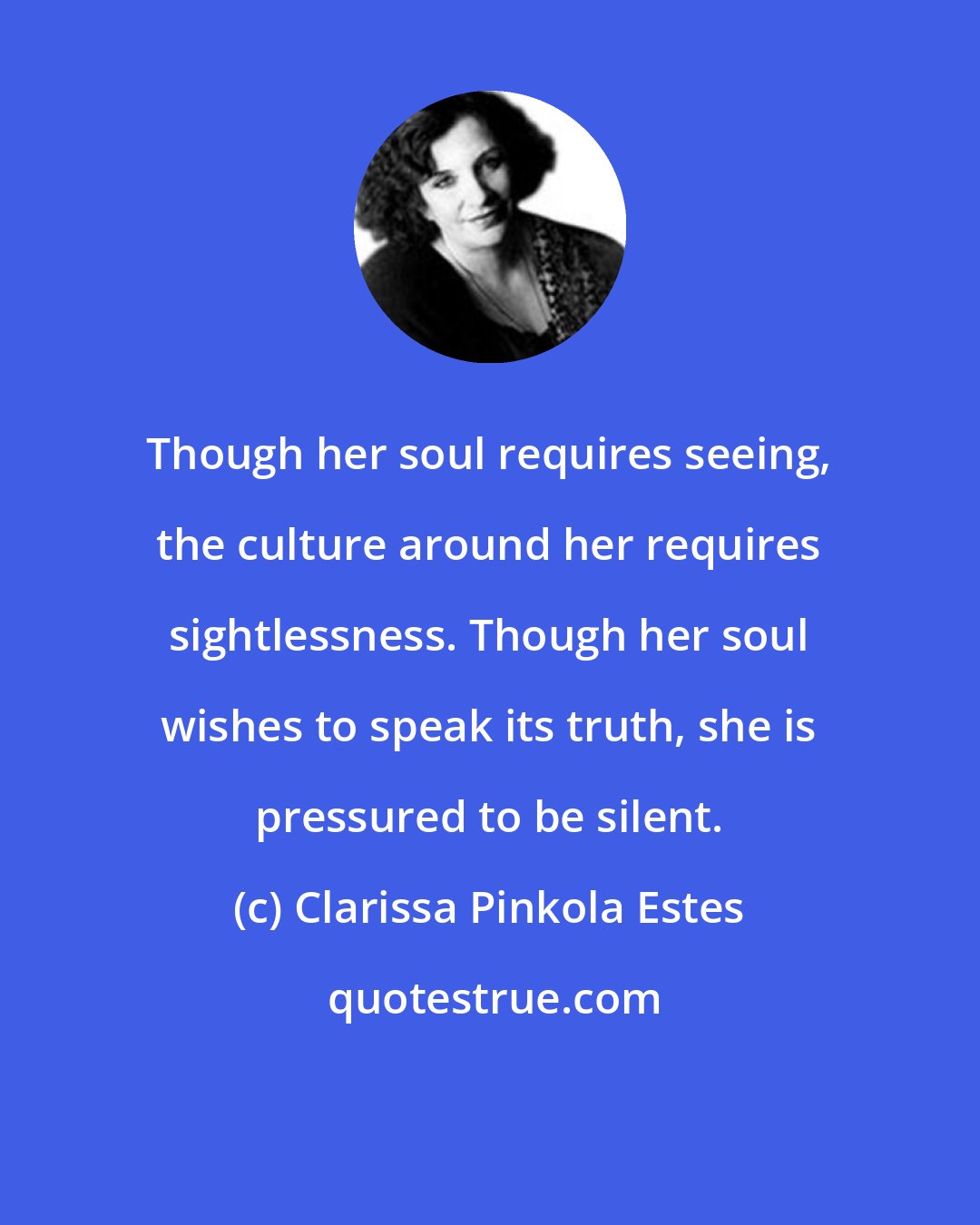 Clarissa Pinkola Estes: Though her soul requires seeing, the culture around her requires sightlessness. Though her soul wishes to speak its truth, she is pressured to be silent.