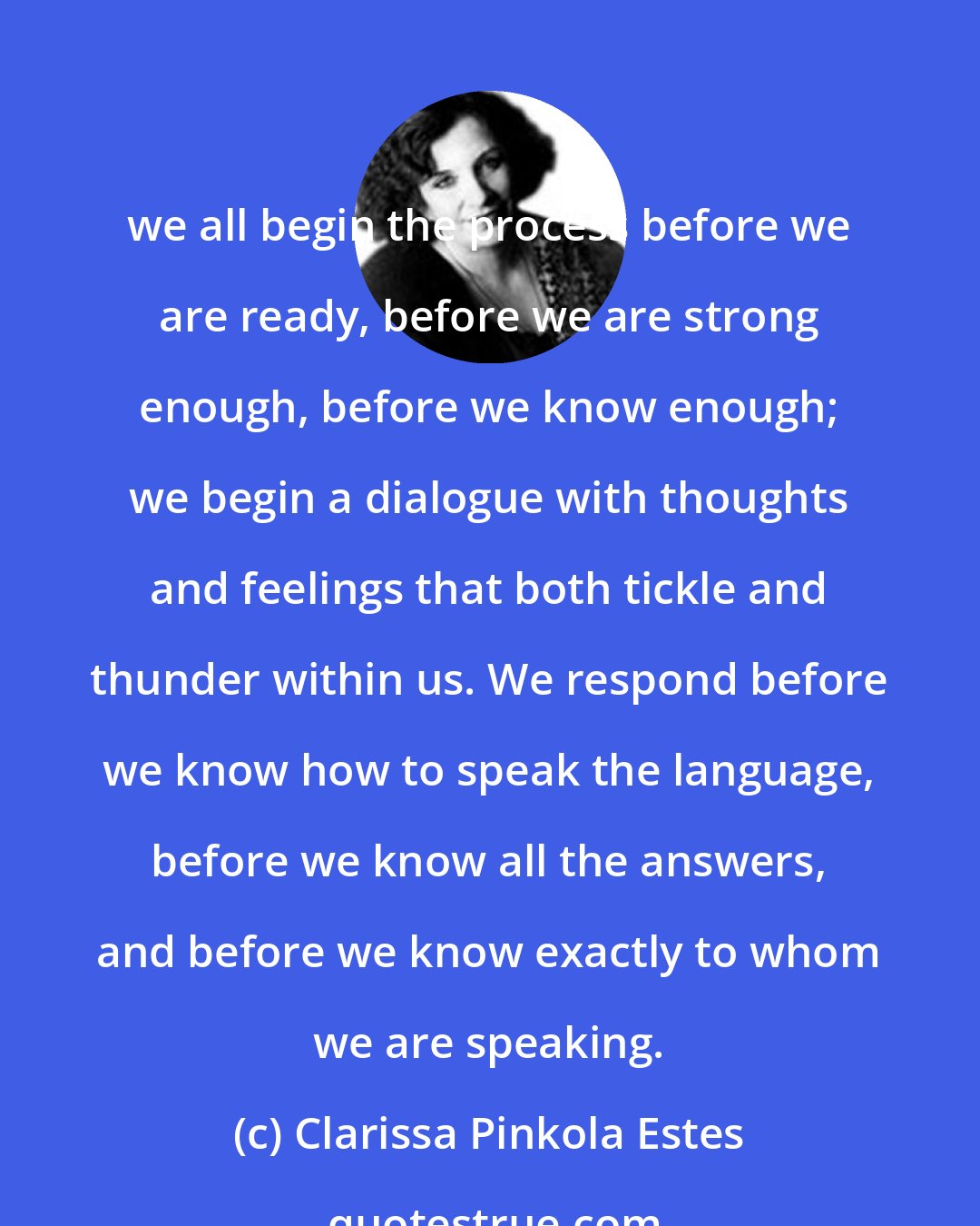 Clarissa Pinkola Estes: we all begin the process before we are ready, before we are strong enough, before we know enough; we begin a dialogue with thoughts and feelings that both tickle and thunder within us. We respond before we know how to speak the language, before we know all the answers, and before we know exactly to whom we are speaking.