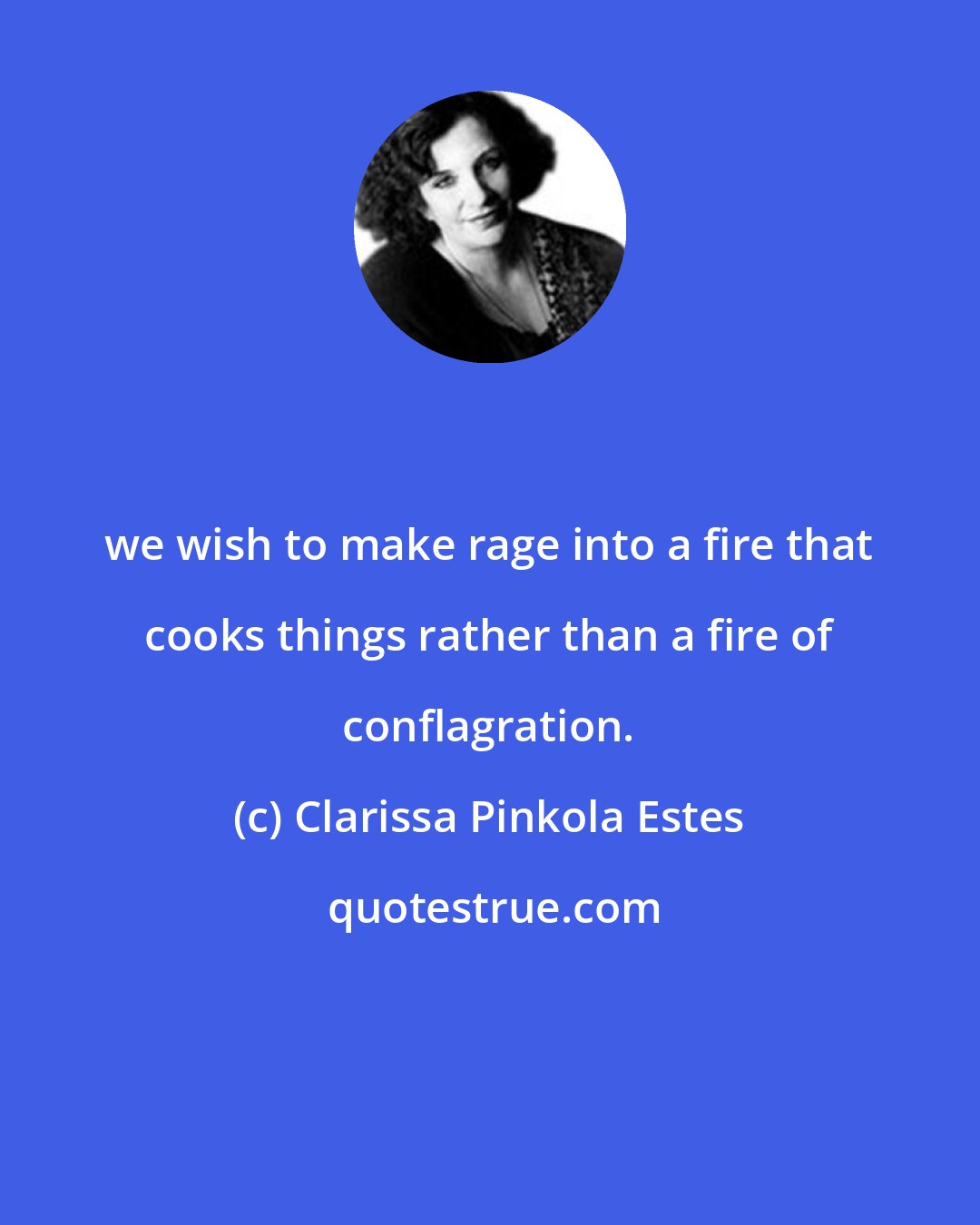 Clarissa Pinkola Estes: we wish to make rage into a fire that cooks things rather than a fire of conflagration.