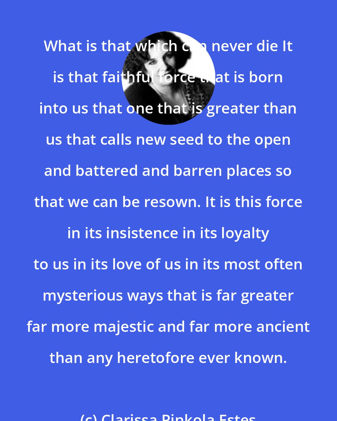 Clarissa Pinkola Estes: What is that which can never die It is that faithful force that is born into us that one that is greater than us that calls new seed to the open and battered and barren places so that we can be resown. It is this force in its insistence in its loyalty to us in its love of us in its most often mysterious ways that is far greater far more majestic and far more ancient than any heretofore ever known.