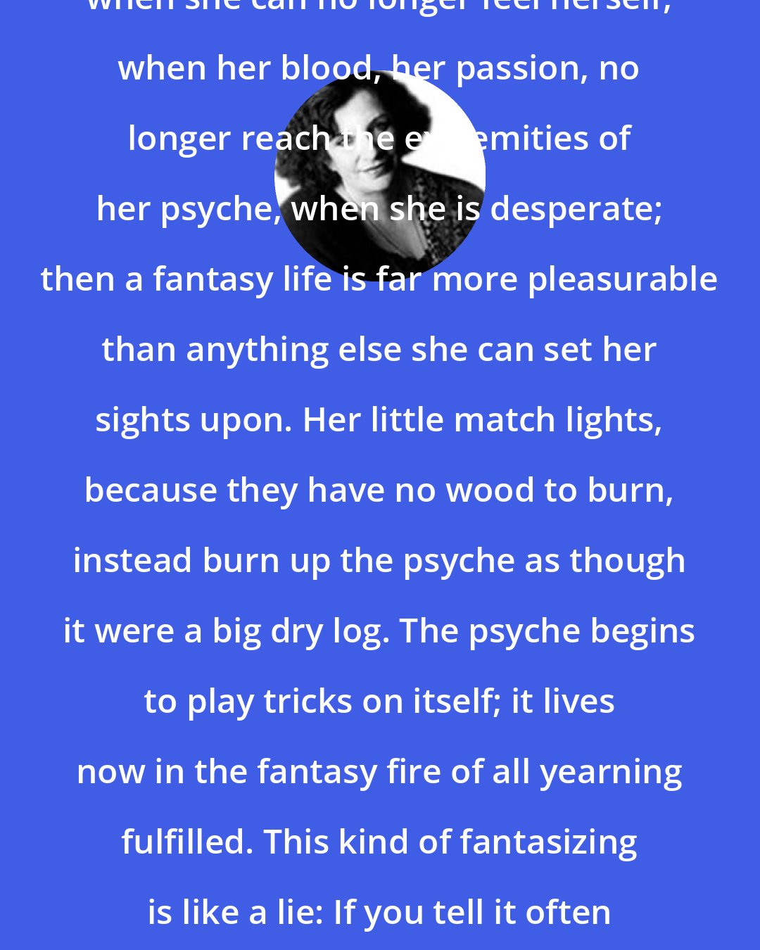 Clarissa Pinkola Estes: When a woman is frozen of feeling, when she can no longer feel herself, when her blood, her passion, no longer reach the extremities of her psyche, when she is desperate; then a fantasy life is far more pleasurable than anything else she can set her sights upon. Her little match lights, because they have no wood to burn, instead burn up the psyche as though it were a big dry log. The psyche begins to play tricks on itself; it lives now in the fantasy fire of all yearning fulfilled. This kind of fantasizing is like a lie: If you tell it often enough, you begin to believe it.