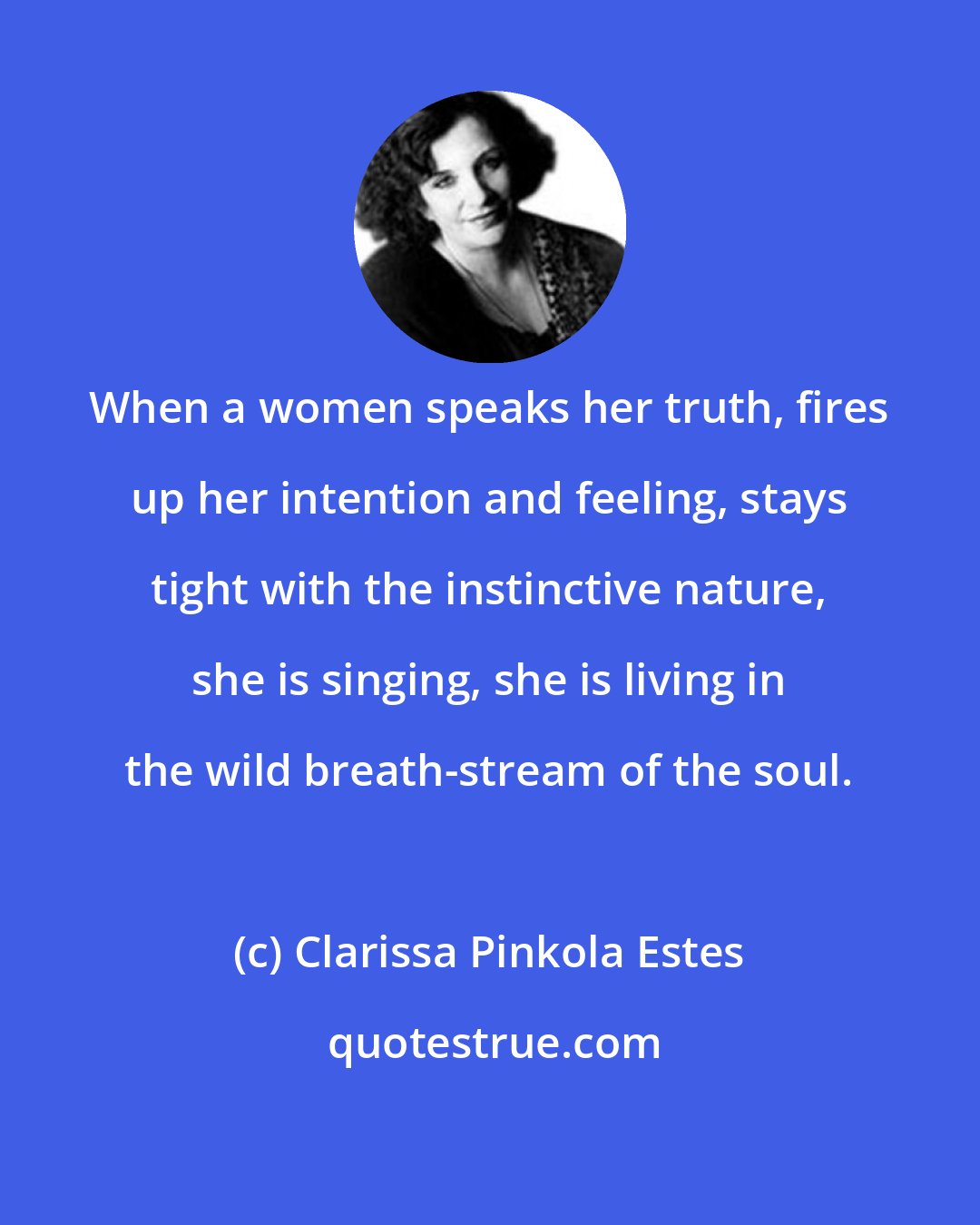 Clarissa Pinkola Estes: When a women speaks her truth, fires up her intention and feeling, stays tight with the instinctive nature, she is singing, she is living in the wild breath-stream of the soul.