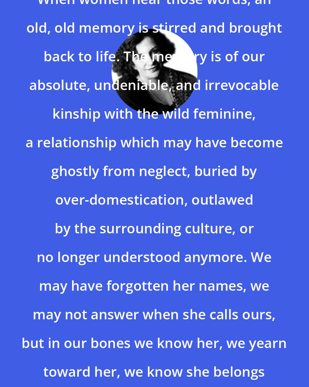 Clarissa Pinkola Estes: When women hear those words, an old, old memory is stirred and brought back to life. The memory is of our absolute, undeniable, and irrevocable kinship with the wild feminine, a relationship which may have become ghostly from neglect, buried by over-domestication, outlawed by the surrounding culture, or no longer understood anymore. We may have forgotten her names, we may not answer when she calls ours, but in our bones we know her, we yearn toward her, we know she belongs to us and we to her.