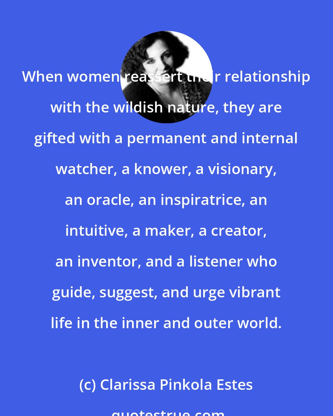 Clarissa Pinkola Estes: When women reassert their relationship with the wildish nature, they are gifted with a permanent and internal watcher, a knower, a visionary, an oracle, an inspiratrice, an intuitive, a maker, a creator, an inventor, and a listener who guide, suggest, and urge vibrant life in the inner and outer world.