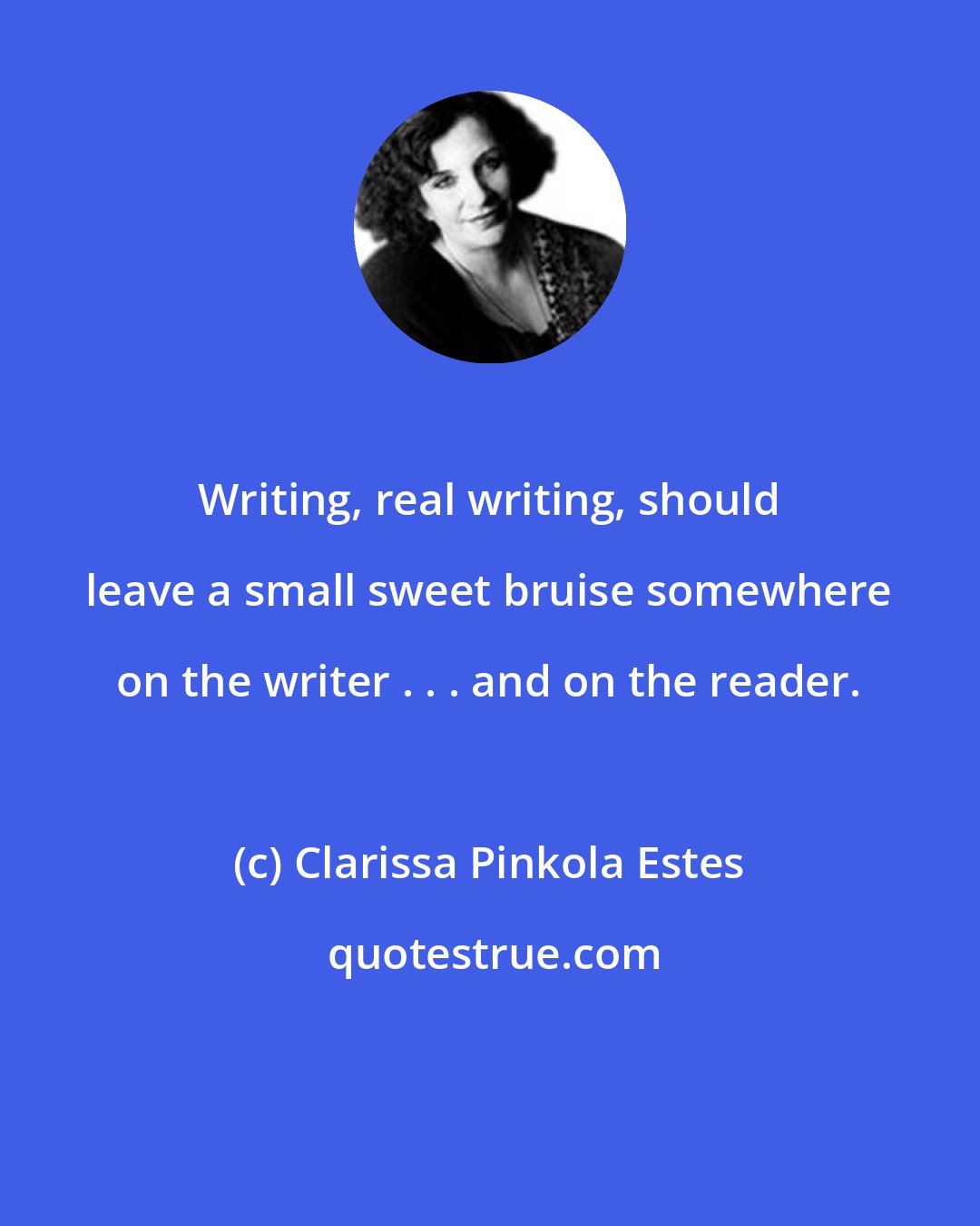 Clarissa Pinkola Estes: Writing, real writing, should leave a small sweet bruise somewhere on the writer . . . and on the reader.