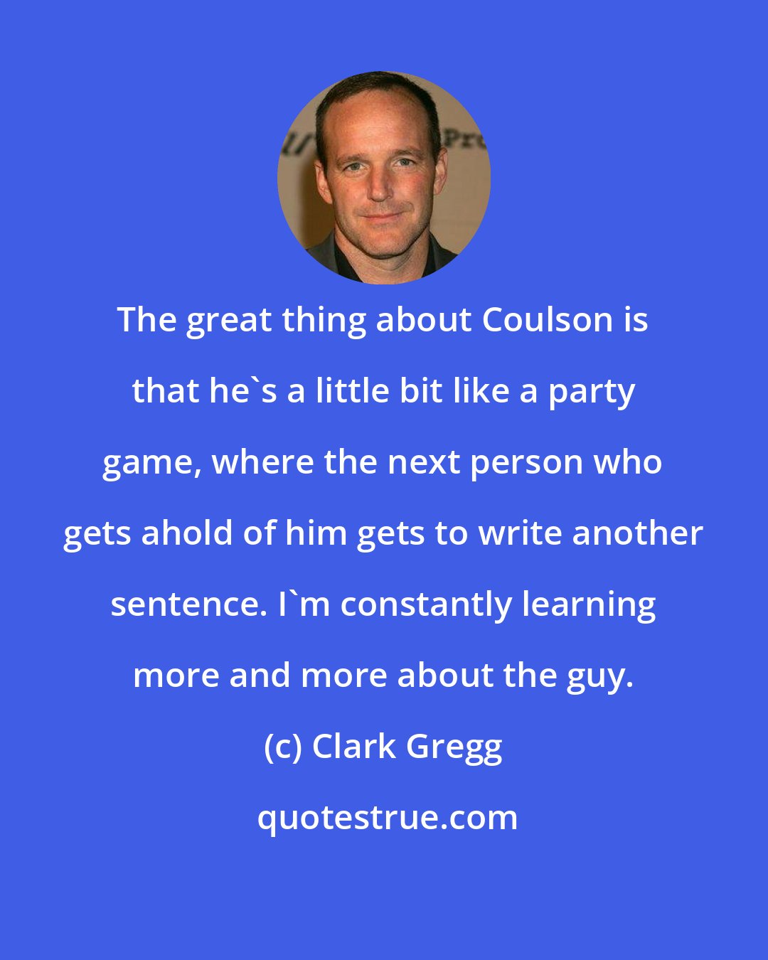 Clark Gregg: The great thing about Coulson is that he's a little bit like a party game, where the next person who gets ahold of him gets to write another sentence. I'm constantly learning more and more about the guy.