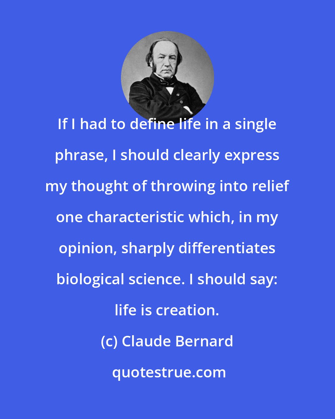 Claude Bernard: If I had to define life in a single phrase, I should clearly express my thought of throwing into relief one characteristic which, in my opinion, sharply differentiates biological science. I should say: life is creation.