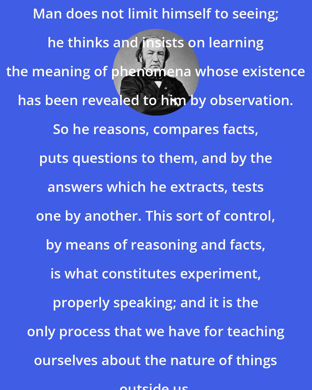 Claude Bernard: Man does not limit himself to seeing; he thinks and insists on learning the meaning of phenomena whose existence has been revealed to him by observation. So he reasons, compares facts, puts questions to them, and by the answers which he extracts, tests one by another. This sort of control, by means of reasoning and facts, is what constitutes experiment, properly speaking; and it is the only process that we have for teaching ourselves about the nature of things outside us.