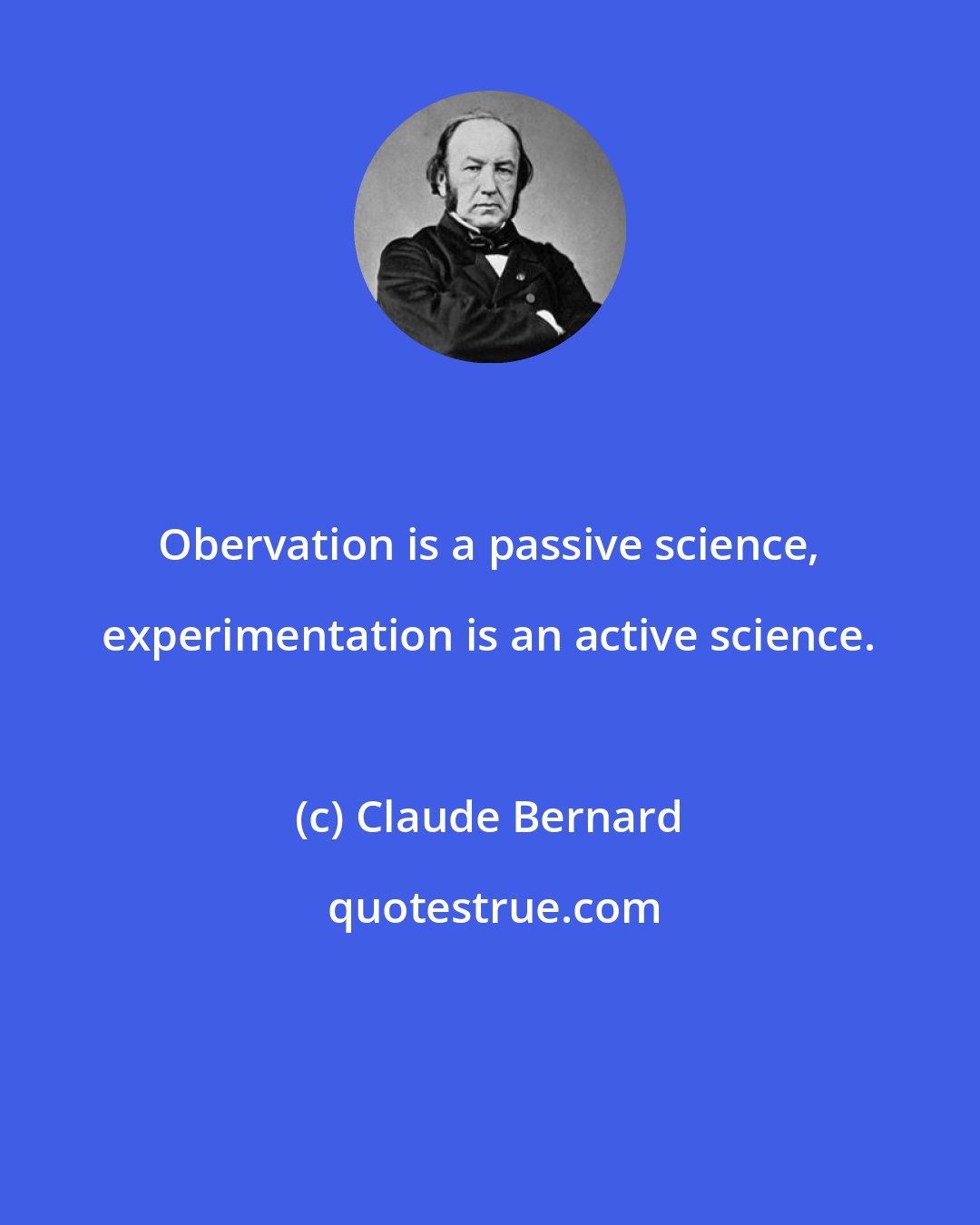 Claude Bernard: Obervation is a passive science, experimentation is an active science.