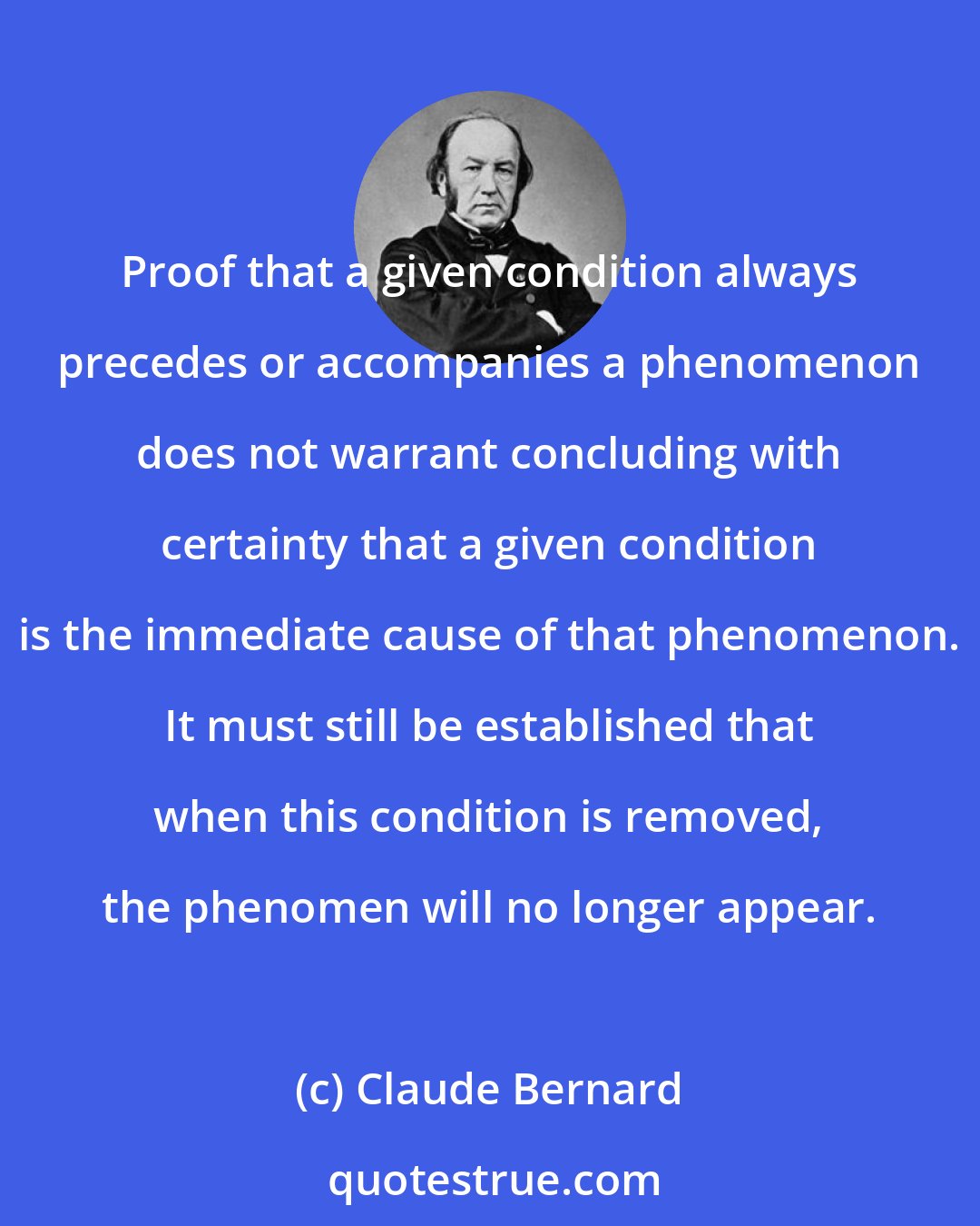 Claude Bernard: Proof that a given condition always precedes or accompanies a phenomenon does not warrant concluding with certainty that a given condition is the immediate cause of that phenomenon. It must still be established that when this condition is removed, the phenomen will no longer appear.