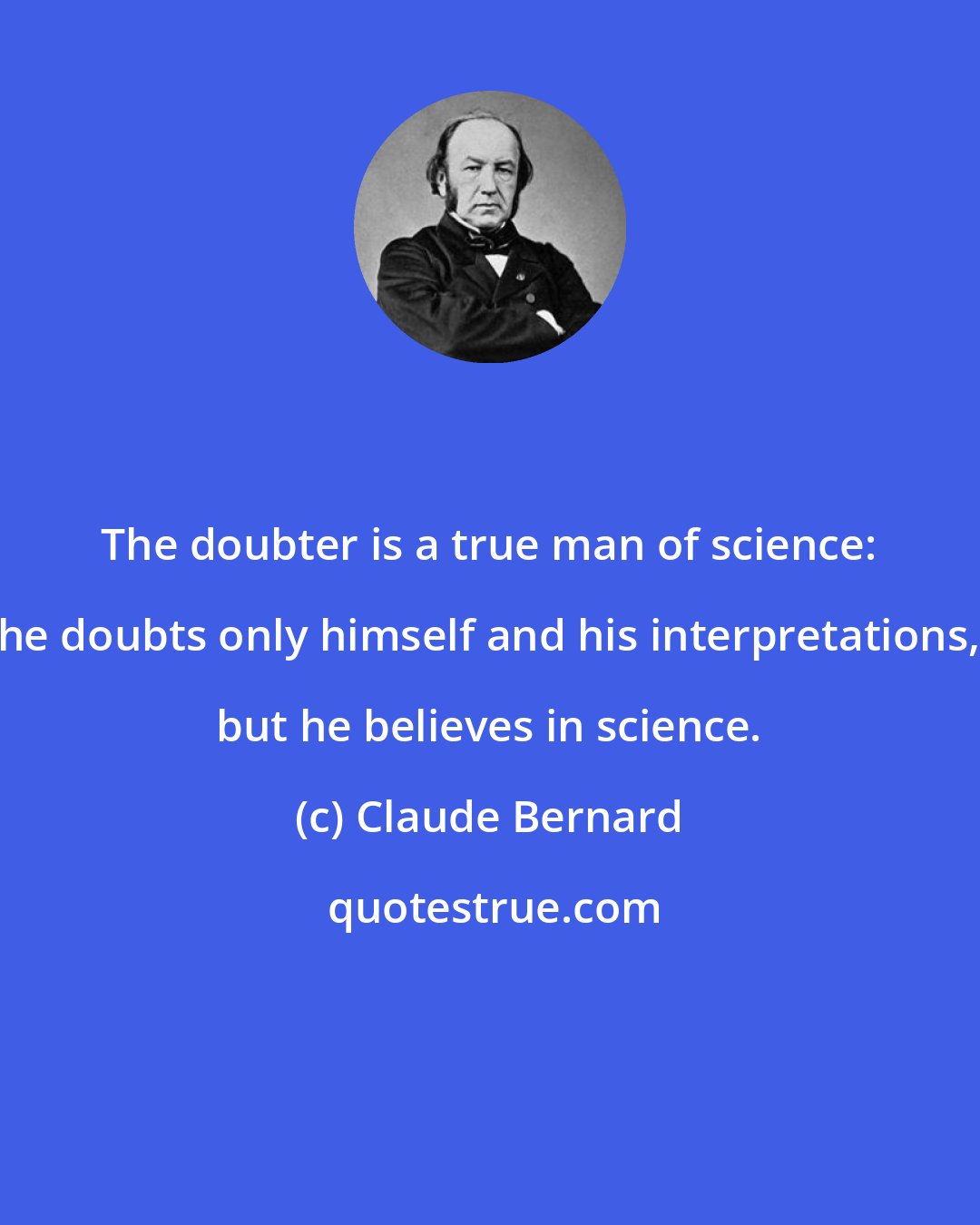 Claude Bernard: The doubter is a true man of science: he doubts only himself and his interpretations, but he believes in science.