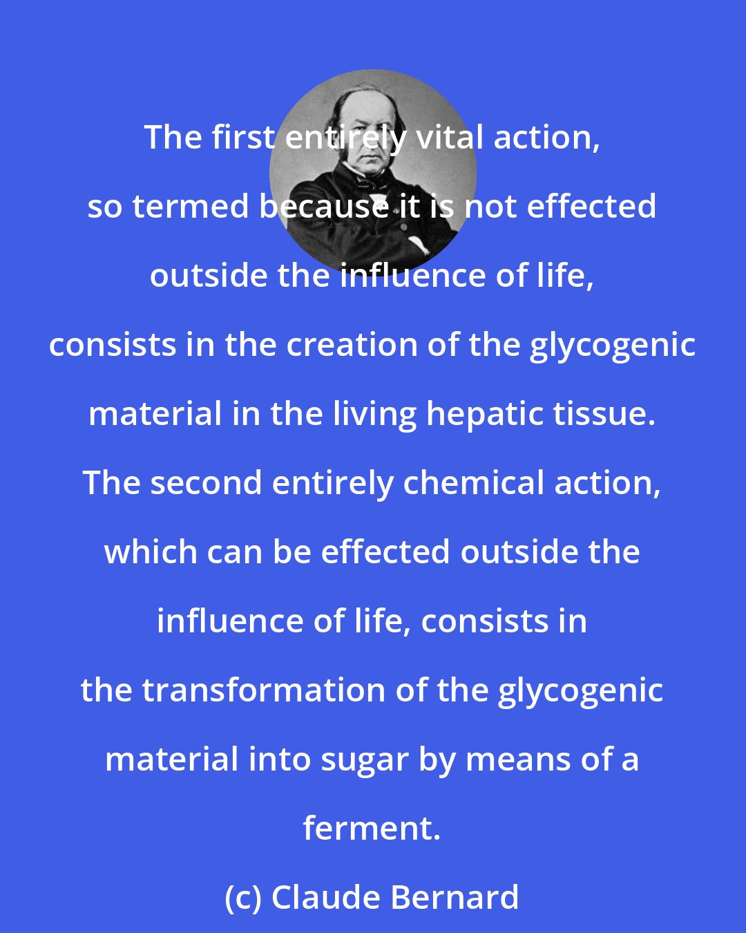 Claude Bernard: The first entirely vital action, so termed because it is not effected outside the influence of life, consists in the creation of the glycogenic material in the living hepatic tissue. The second entirely chemical action, which can be effected outside the influence of life, consists in the transformation of the glycogenic material into sugar by means of a ferment.