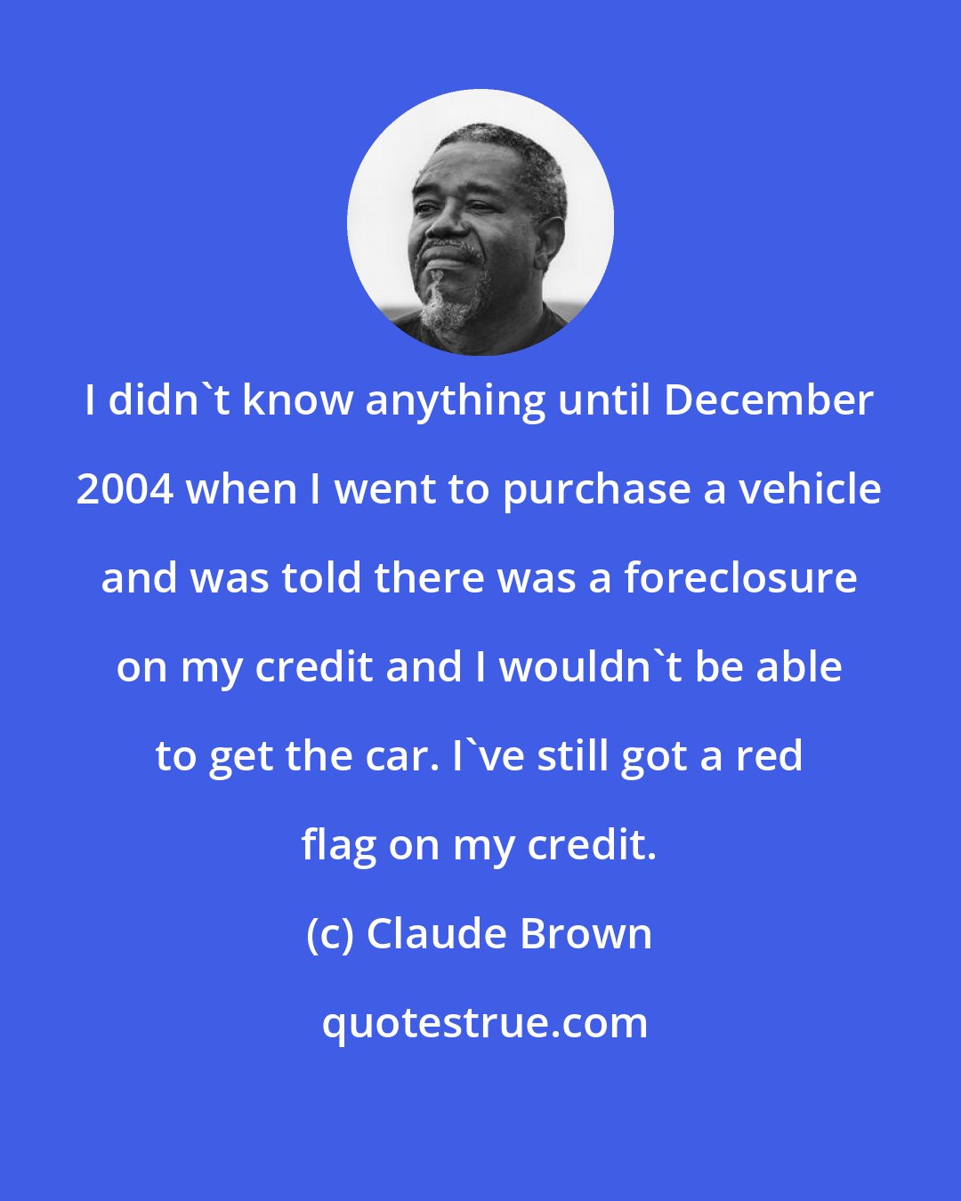 Claude Brown: I didn't know anything until December 2004 when I went to purchase a vehicle and was told there was a foreclosure on my credit and I wouldn't be able to get the car. I've still got a red flag on my credit.
