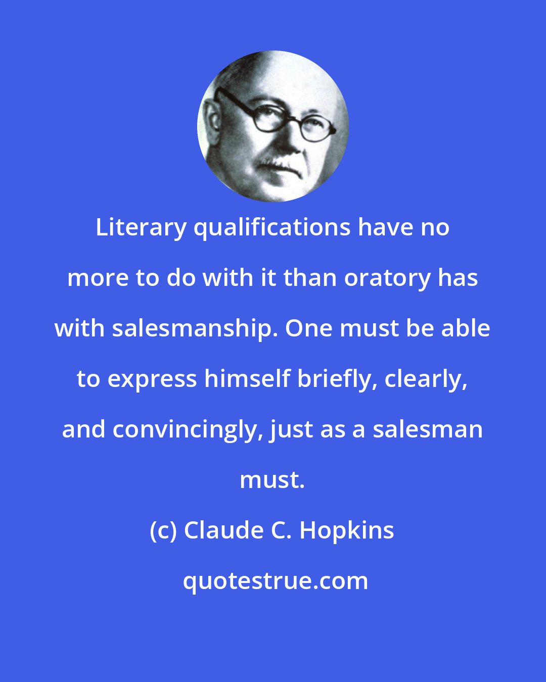 Claude C. Hopkins: Literary qualifications have no more to do with it than oratory has with salesmanship. One must be able to express himself briefly, clearly, and convincingly, just as a salesman must.
