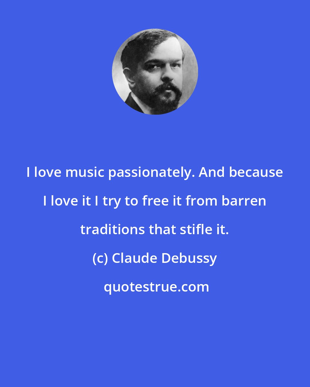 Claude Debussy: I love music passionately. And because I love it I try to free it from barren traditions that stifle it.