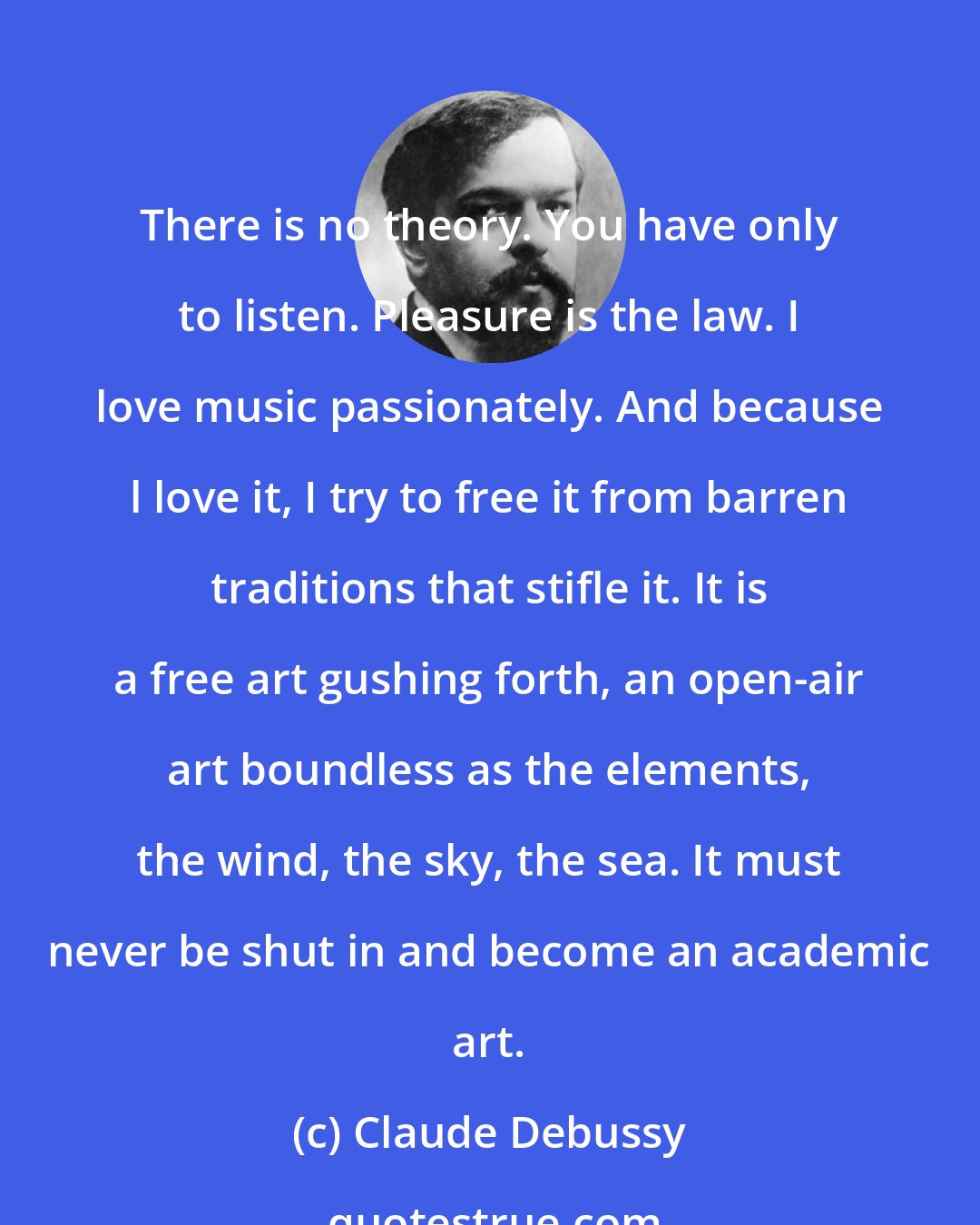 Claude Debussy: There is no theory. You have only to listen. Pleasure is the law. I love music passionately. And because l love it, I try to free it from barren traditions that stifle it. It is a free art gushing forth, an open-air art boundless as the elements, the wind, the sky, the sea. It must never be shut in and become an academic art.