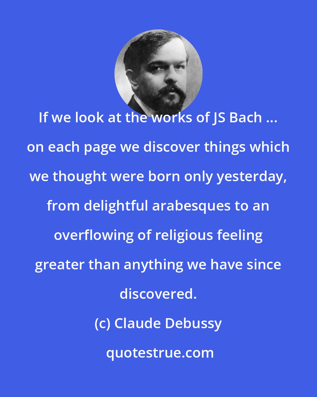 Claude Debussy: If we look at the works of JS Bach ... on each page we discover things which we thought were born only yesterday, from delightful arabesques to an overflowing of religious feeling greater than anything we have since discovered.