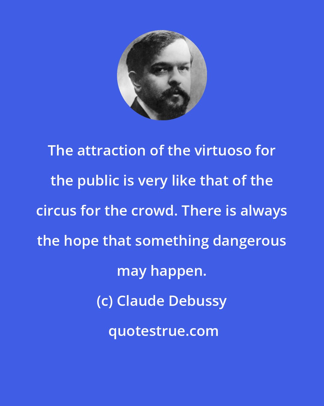 Claude Debussy: The attraction of the virtuoso for the public is very like that of the circus for the crowd. There is always the hope that something dangerous may happen.