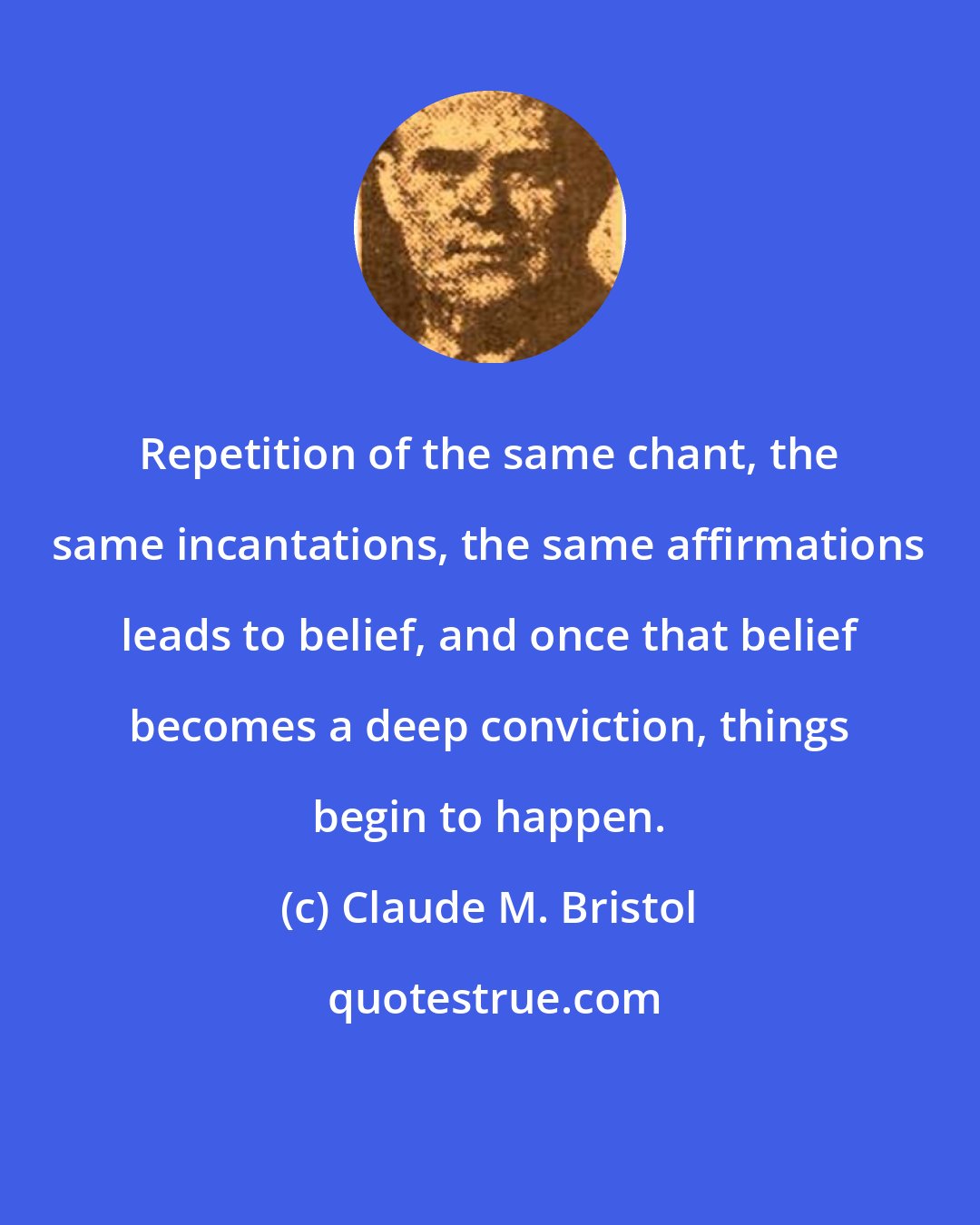 Claude M. Bristol: Repetition of the same chant, the same incantations, the same affirmations leads to belief, and once that belief becomes a deep conviction, things begin to happen.