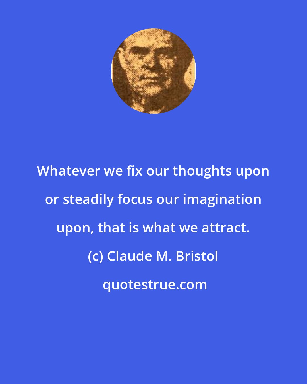 Claude M. Bristol: Whatever we fix our thoughts upon or steadily focus our imagination upon, that is what we attract.