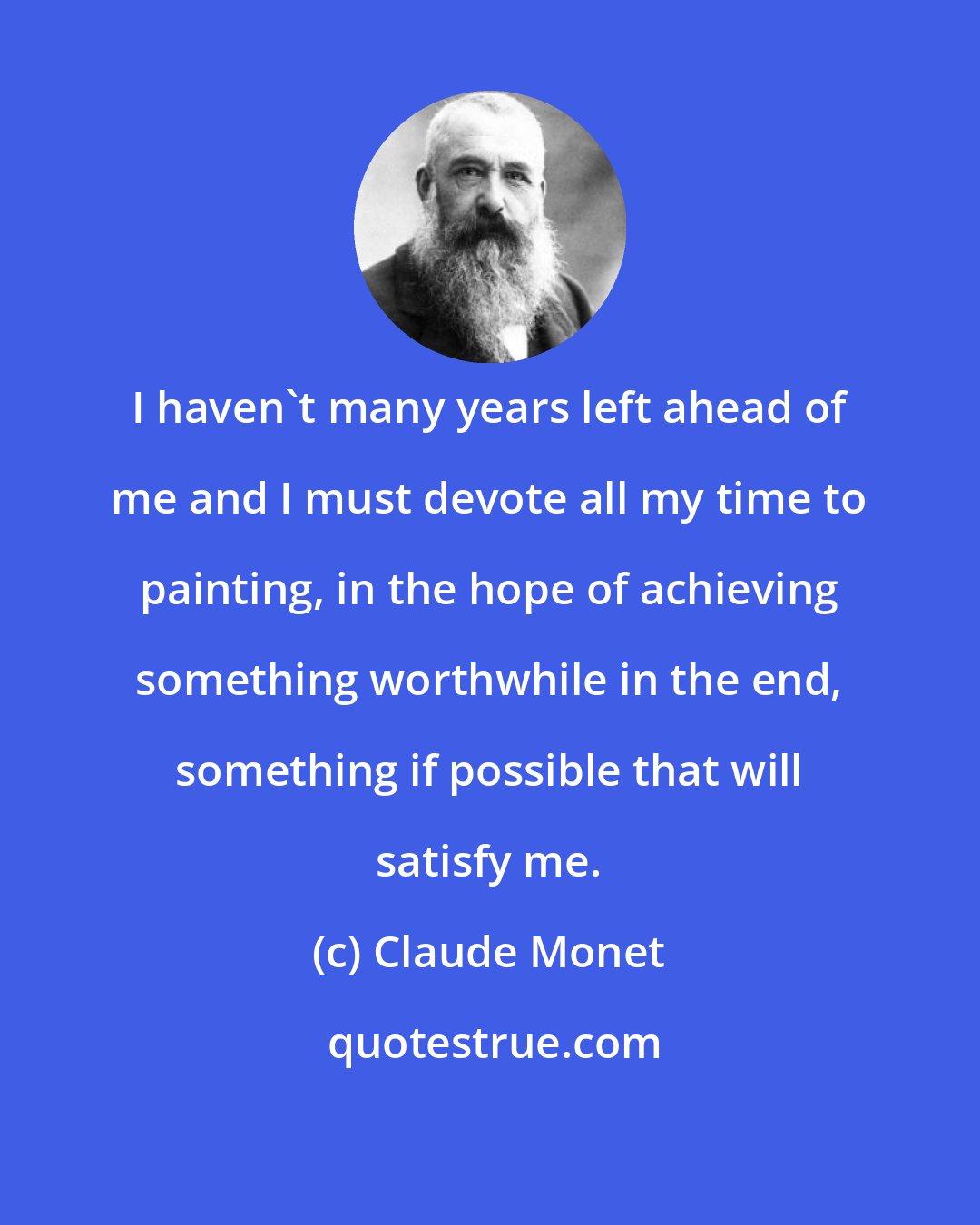 Claude Monet: I haven't many years left ahead of me and I must devote all my time to painting, in the hope of achieving something worthwhile in the end, something if possible that will satisfy me.