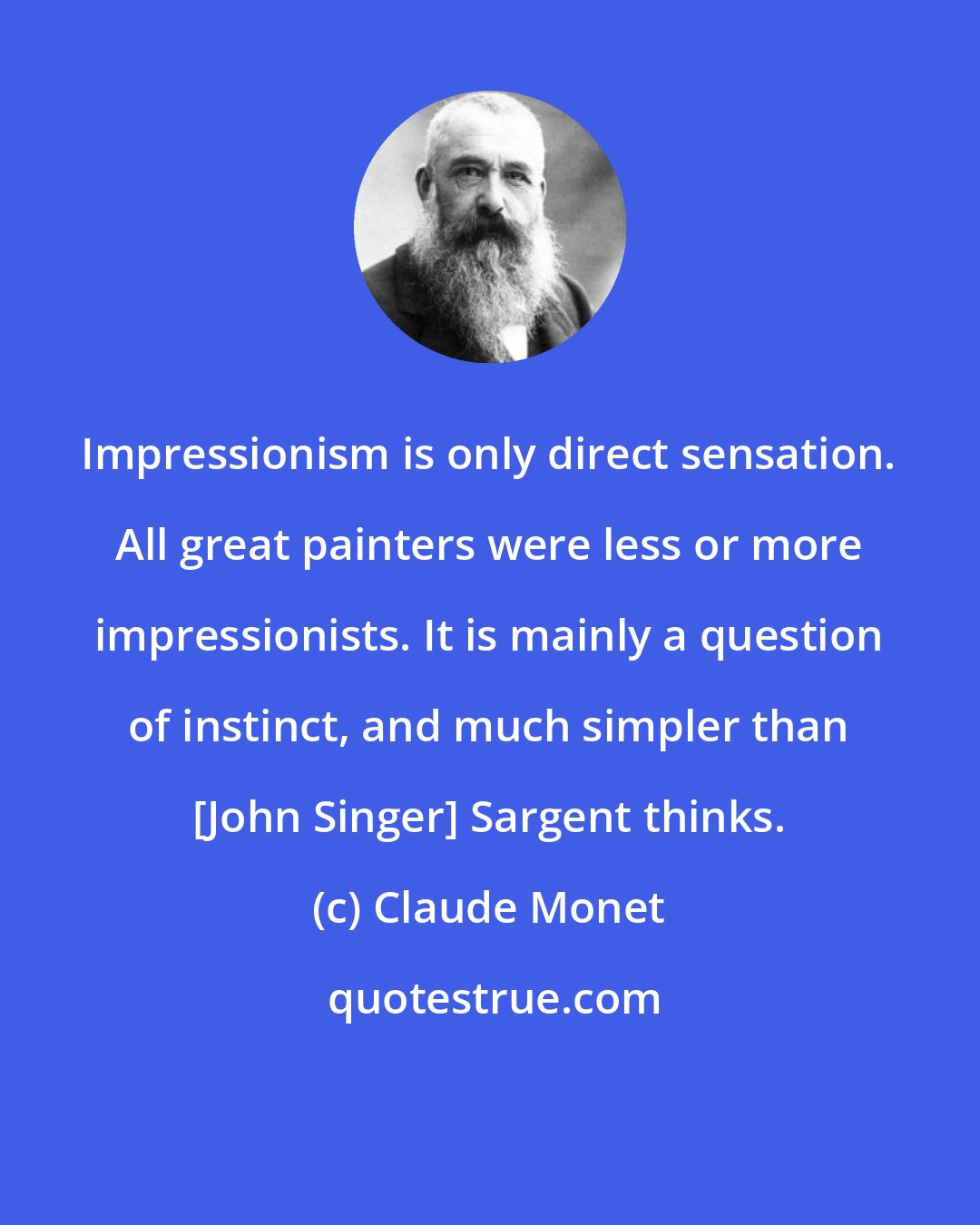 Claude Monet: Impressionism is only direct sensation. All great painters were less or more impressionists. It is mainly a question of instinct, and much simpler than [John Singer] Sargent thinks.