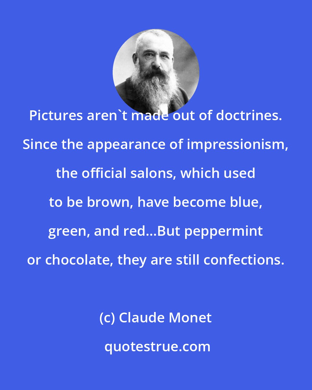 Claude Monet: Pictures aren't made out of doctrines. Since the appearance of impressionism, the official salons, which used to be brown, have become blue, green, and red...But peppermint or chocolate, they are still confections.