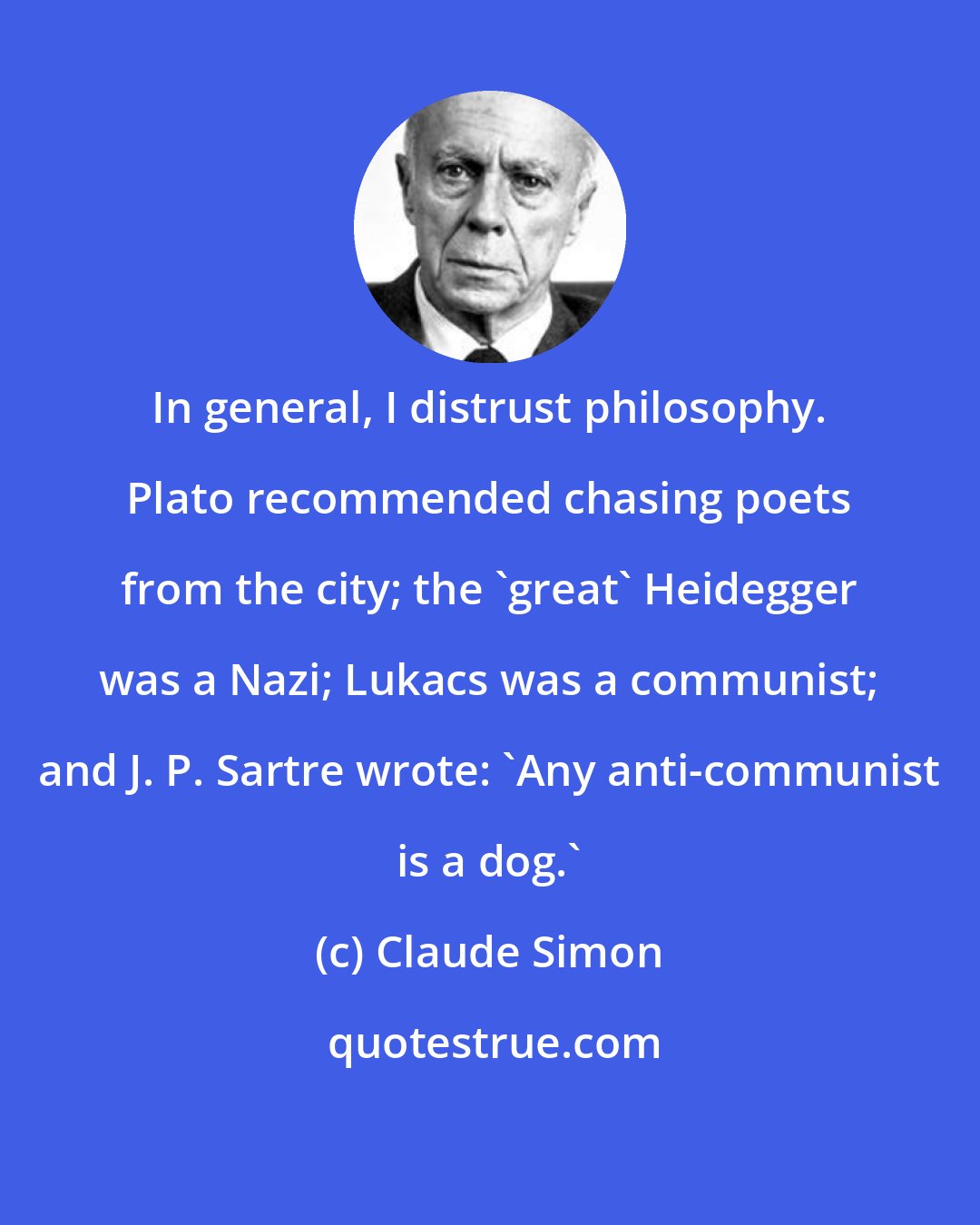 Claude Simon: In general, I distrust philosophy. Plato recommended chasing poets from the city; the 'great' Heidegger was a Nazi; Lukacs was a communist; and J. P. Sartre wrote: 'Any anti-communist is a dog.'