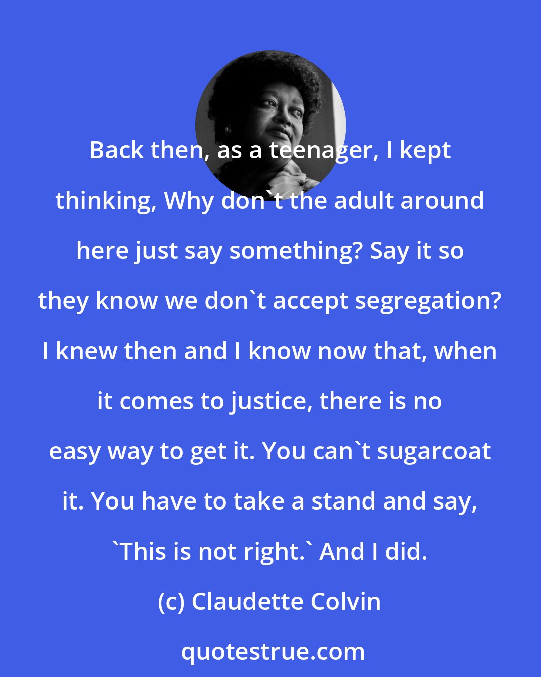 Claudette Colvin: Back then, as a teenager, I kept thinking, Why don't the adult around here just say something? Say it so they know we don't accept segregation? I knew then and I know now that, when it comes to justice, there is no easy way to get it. You can't sugarcoat it. You have to take a stand and say, 'This is not right.' And I did.