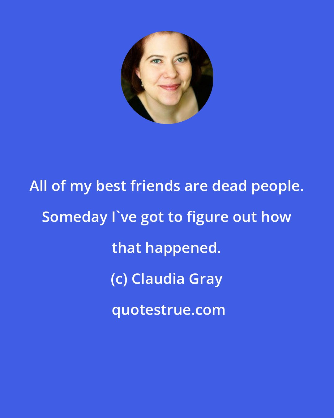 Claudia Gray: All of my best friends are dead people. Someday I've got to figure out how that happened.