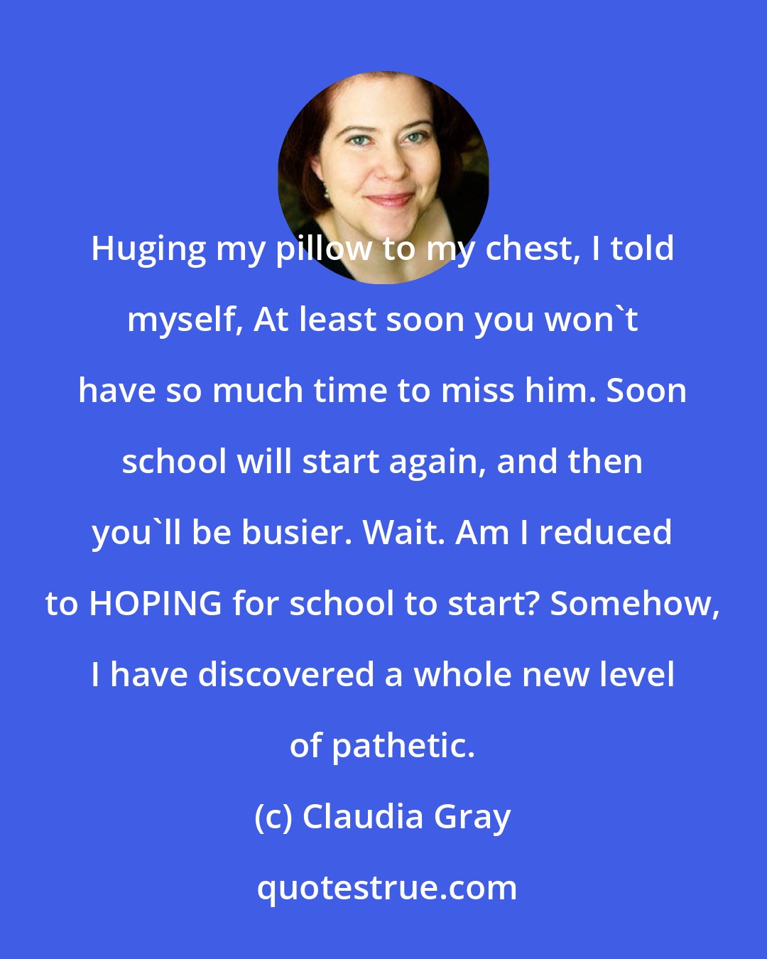 Claudia Gray: Huging my pillow to my chest, I told myself, At least soon you won't have so much time to miss him. Soon school will start again, and then you'll be busier. Wait. Am I reduced to HOPING for school to start? Somehow, I have discovered a whole new level of pathetic.