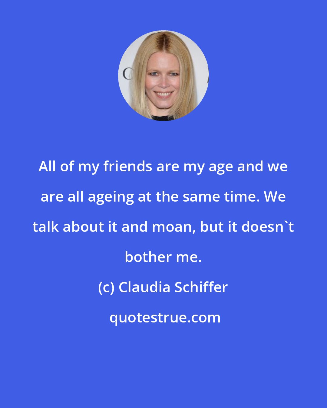 Claudia Schiffer: All of my friends are my age and we are all ageing at the same time. We talk about it and moan, but it doesn't bother me.