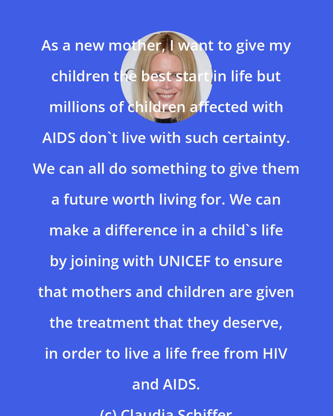 Claudia Schiffer: As a new mother, I want to give my children the best start in life but millions of children affected with AIDS don't live with such certainty. We can all do something to give them a future worth living for. We can make a difference in a child's life by joining with UNICEF to ensure that mothers and children are given the treatment that they deserve, in order to live a life free from HIV and AIDS.