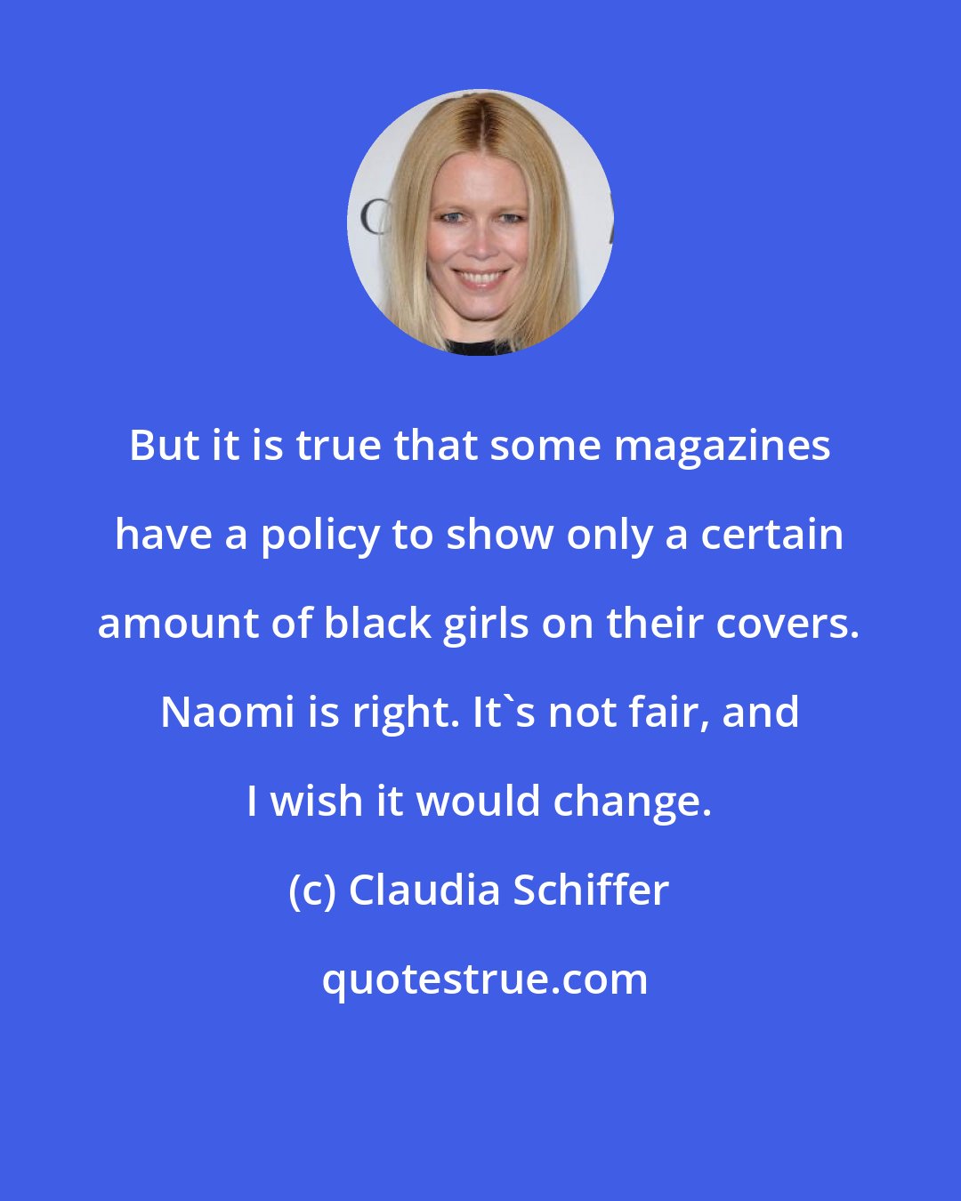 Claudia Schiffer: But it is true that some magazines have a policy to show only a certain amount of black girls on their covers. Naomi is right. It's not fair, and I wish it would change.