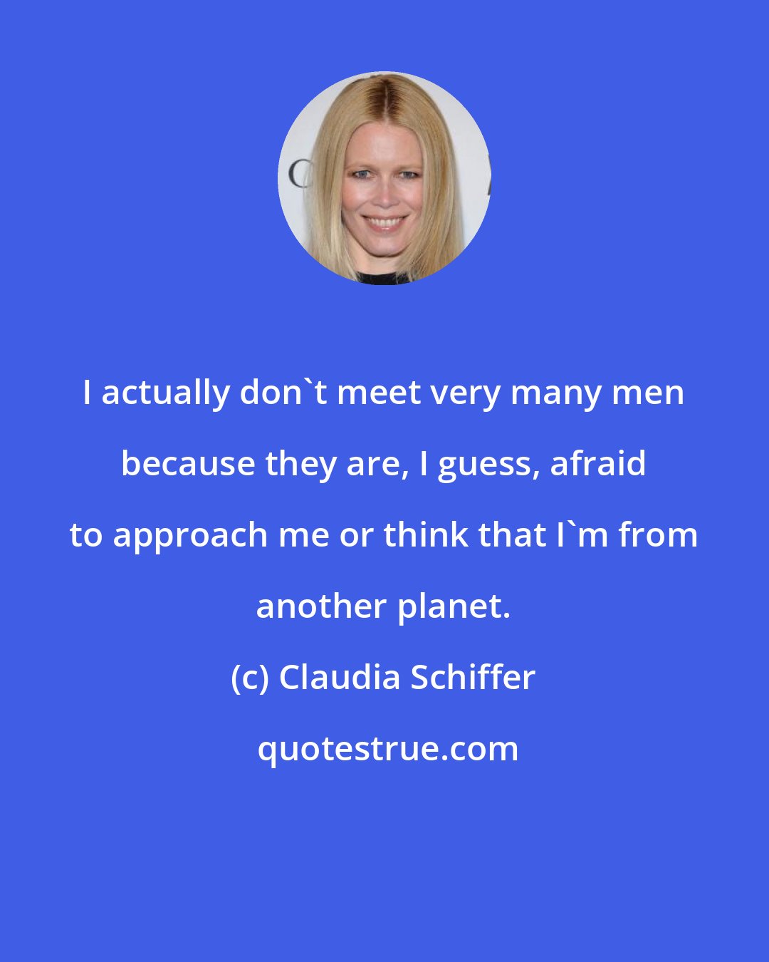 Claudia Schiffer: I actually don't meet very many men because they are, I guess, afraid to approach me or think that I'm from another planet.