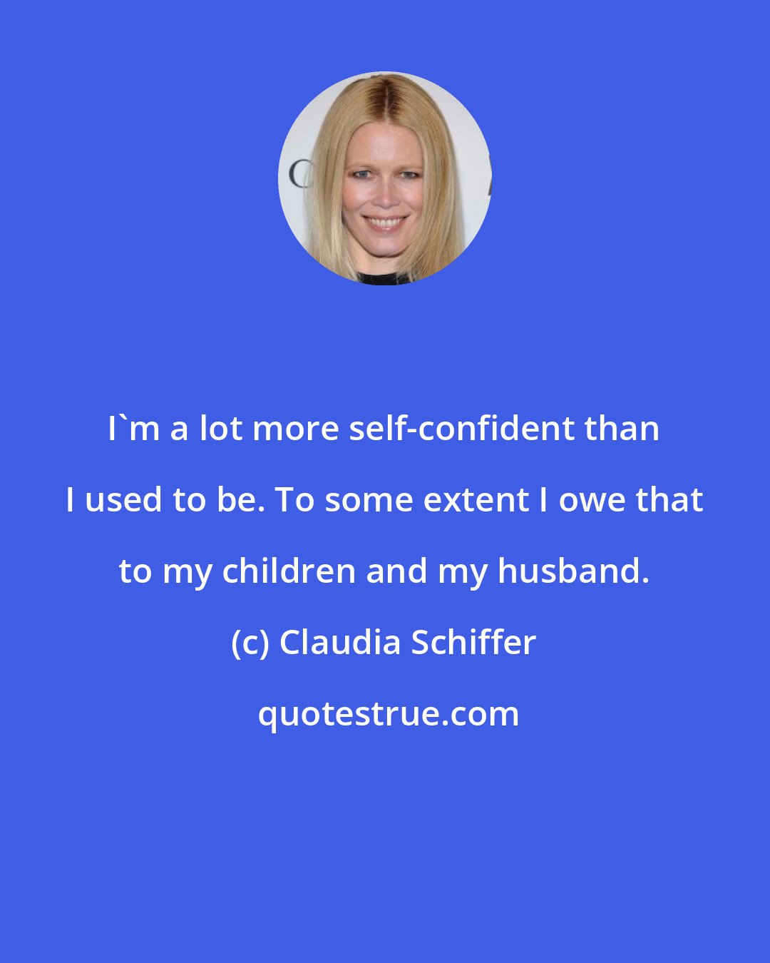 Claudia Schiffer: I'm a lot more self-confident than I used to be. To some extent I owe that to my children and my husband.
