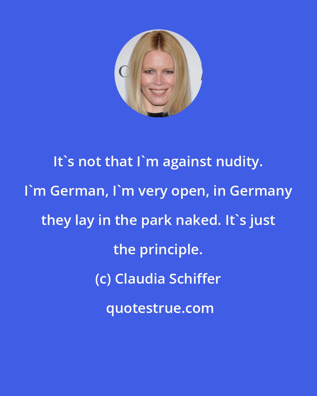 Claudia Schiffer: It's not that I'm against nudity. I'm German, I'm very open, in Germany they lay in the park naked. It's just the principle.