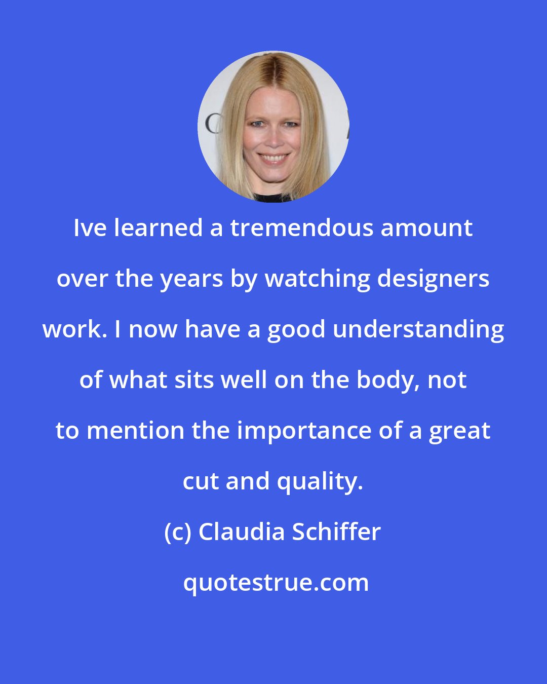 Claudia Schiffer: Ive learned a tremendous amount over the years by watching designers work. I now have a good understanding of what sits well on the body, not to mention the importance of a great cut and quality.