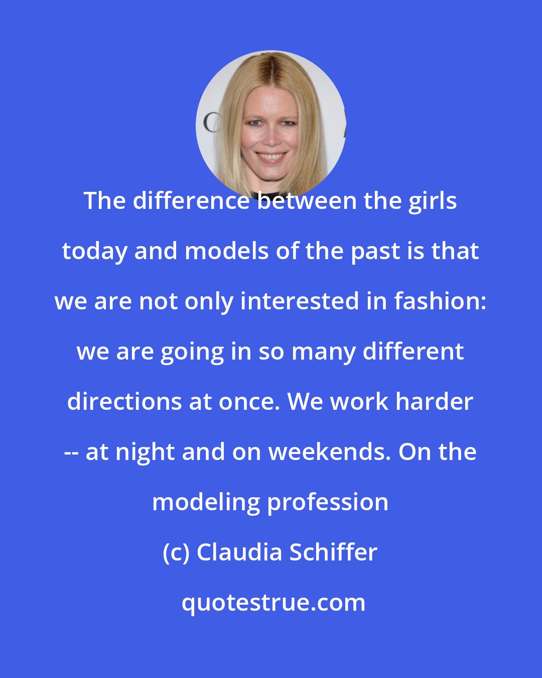 Claudia Schiffer: The difference between the girls today and models of the past is that we are not only interested in fashion: we are going in so many different directions at once. We work harder -- at night and on weekends. On the modeling profession