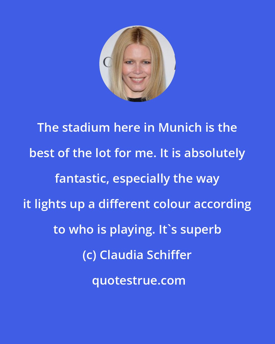 Claudia Schiffer: The stadium here in Munich is the best of the lot for me. It is absolutely fantastic, especially the way it lights up a different colour according to who is playing. It's superb
