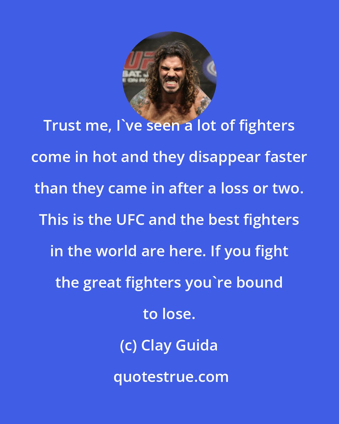 Clay Guida: Trust me, I've seen a lot of fighters come in hot and they disappear faster than they came in after a loss or two. This is the UFC and the best fighters in the world are here. If you fight the great fighters you're bound to lose.