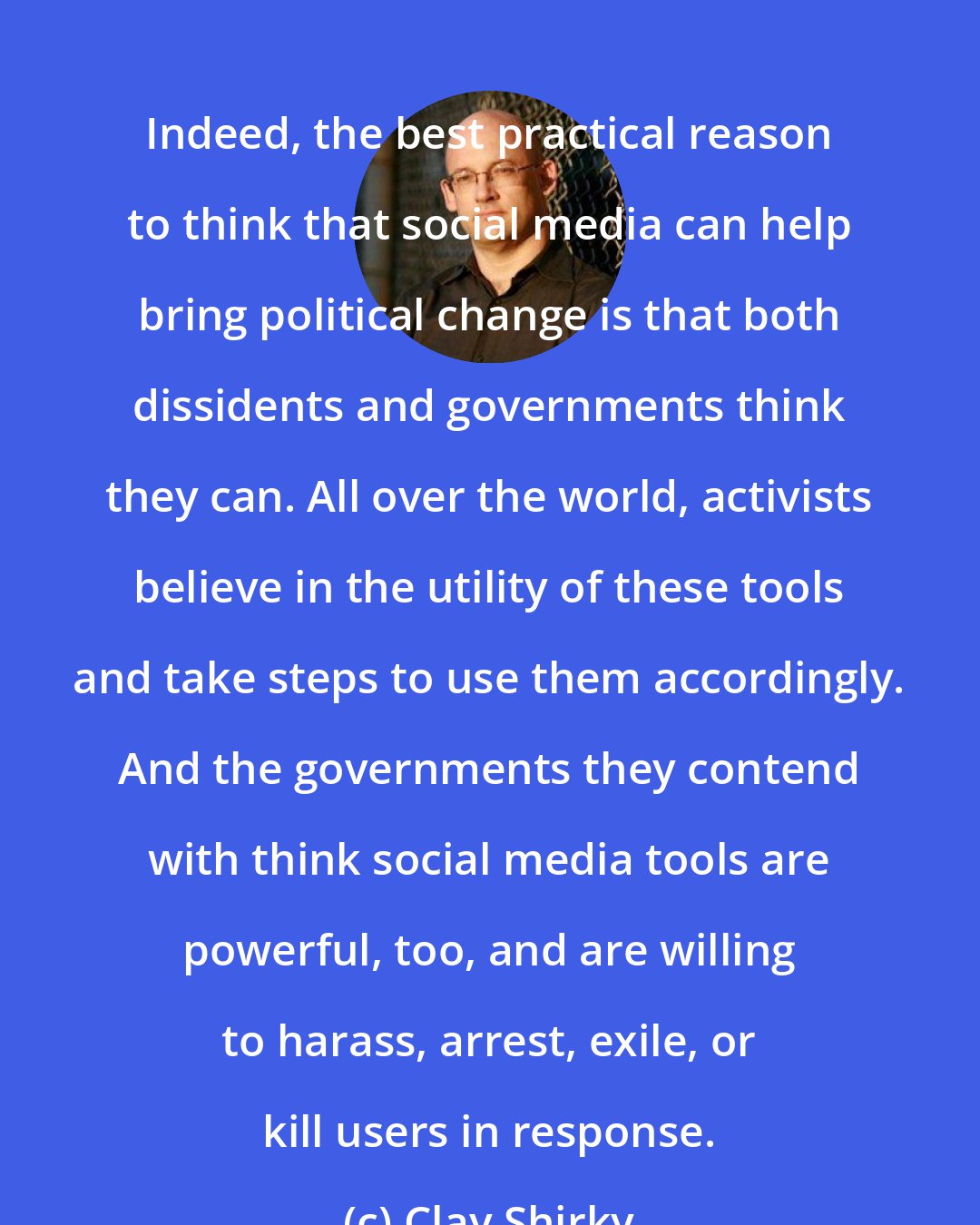 Clay Shirky: Indeed, the best practical reason to think that social media can help bring political change is that both dissidents and governments think they can. All over the world, activists believe in the utility of these tools and take steps to use them accordingly. And the governments they contend with think social media tools are powerful, too, and are willing to harass, arrest, exile, or kill users in response.