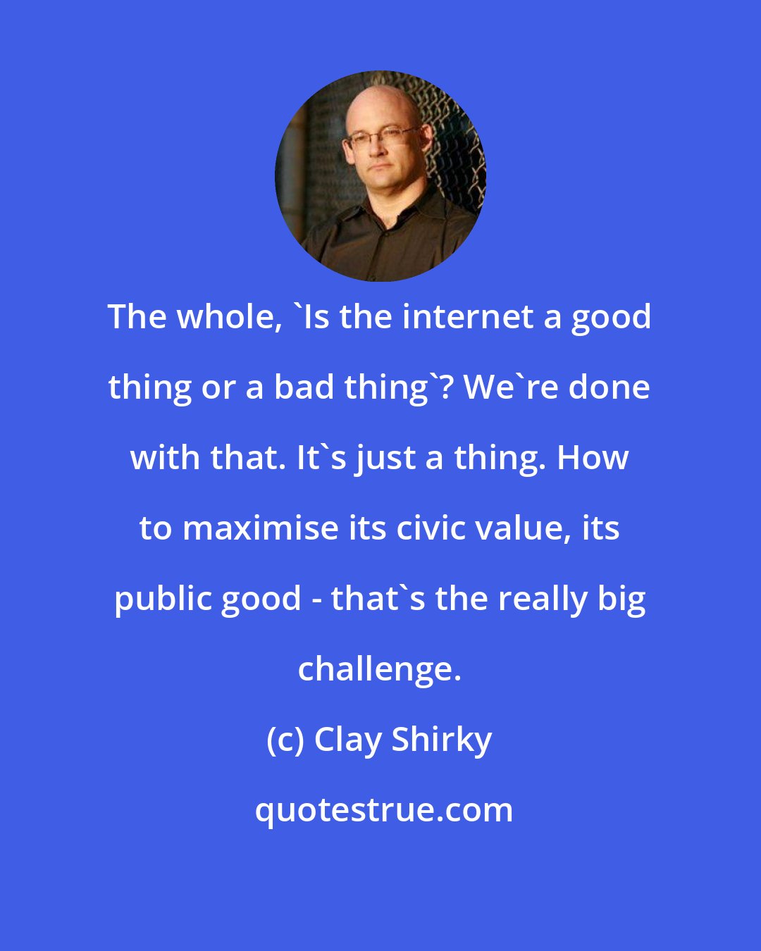 Clay Shirky: The whole, 'Is the internet a good thing or a bad thing'? We're done with that. It's just a thing. How to maximise its civic value, its public good - that's the really big challenge.