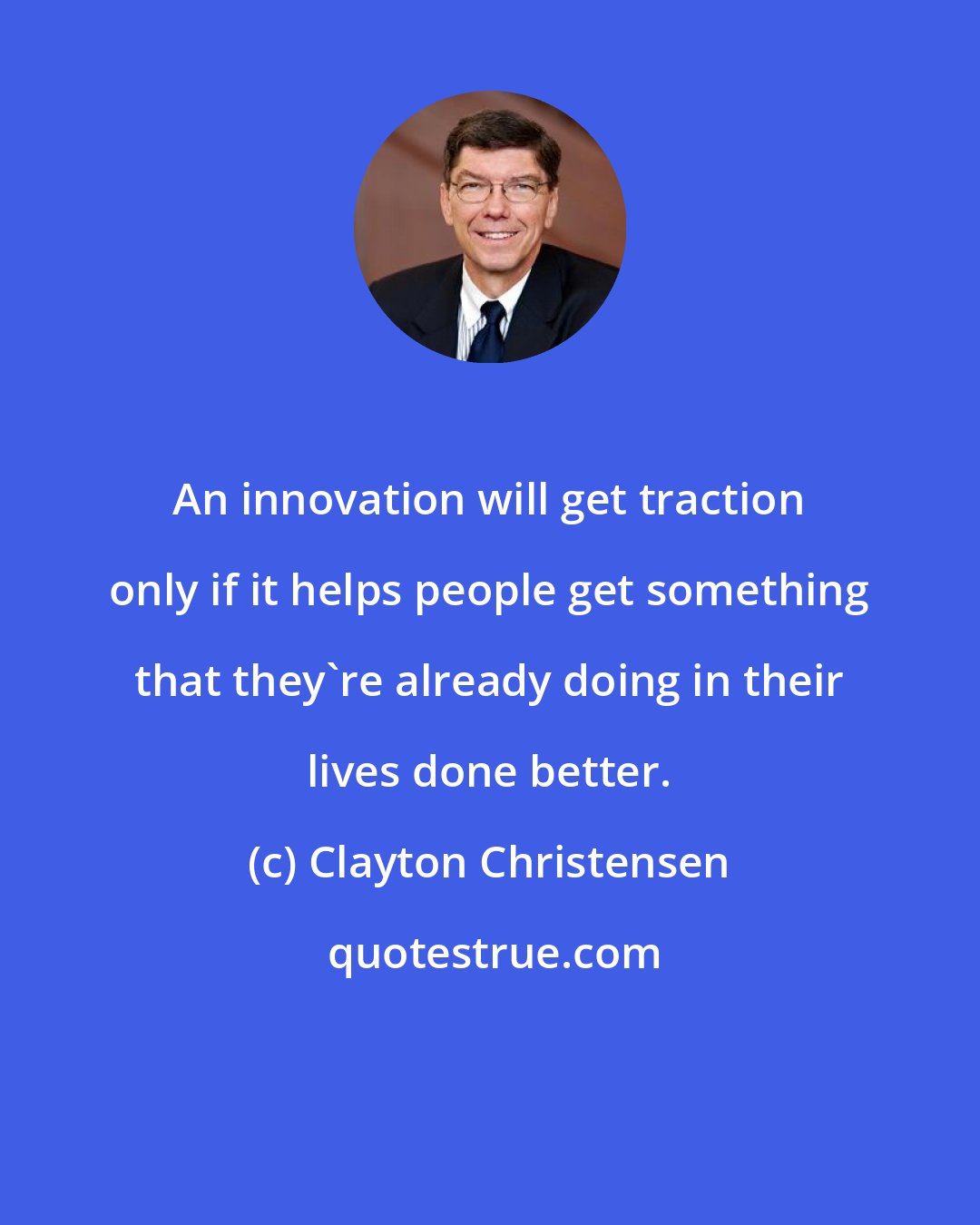 Clayton Christensen: An innovation will get traction only if it helps people get something that they're already doing in their lives done better.